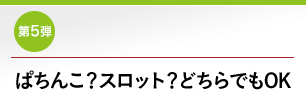 第5弾 ぱちんこ？スロット？どちらでもOK