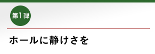 第1弾 ホールに静けさを