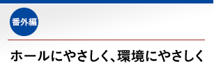 番外編 ホールにやさしく、環境にやさしく