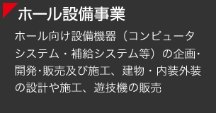 [ホール設備事業] ホール向け設備機器（コンピュータシステム・補給システム等）の企画･開発･販売及び施工、建物・内装外装の設計や施工、遊技機の販売